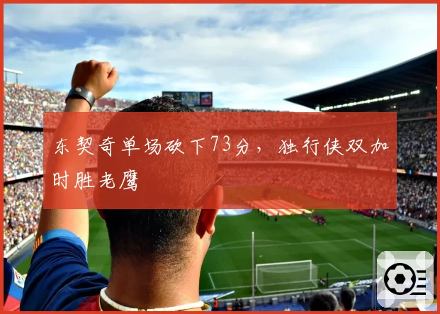 东契奇单场砍下73分，独行侠双加时胜老鹰