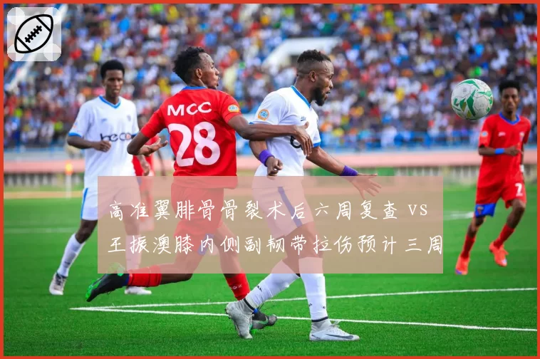 高准翼腓骨骨裂术后六周复查 vs 王振澳膝内侧副韧带拉伤预计三周，国足右后卫位置伤病魔咒何时休