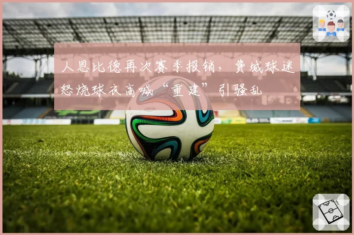 人恩比德再次赛季报销，费城球迷怒烧球衣高喊“重建”引骚乱
