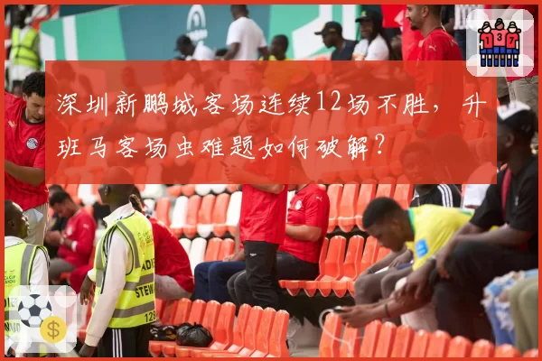 深圳新鹏城客场连续12场不胜，升班马客场虫难题如何破解？