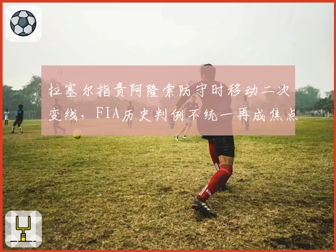 拉塞尔指责阿隆索防守时移动二次变线,FIA历史判例不统一再成焦点