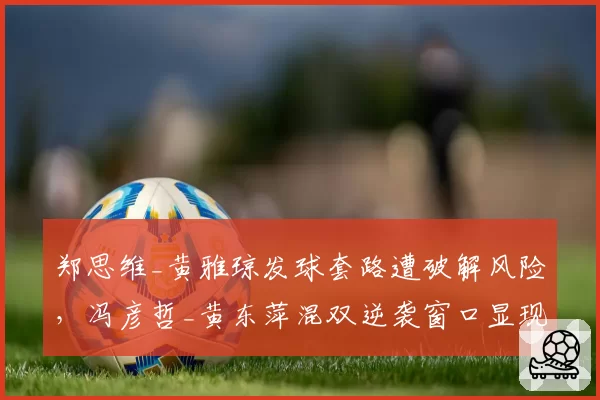 郑思维_黄雅琼发球套路遭破解风险，冯彦哲_黄东萍混双逆袭窗口显现