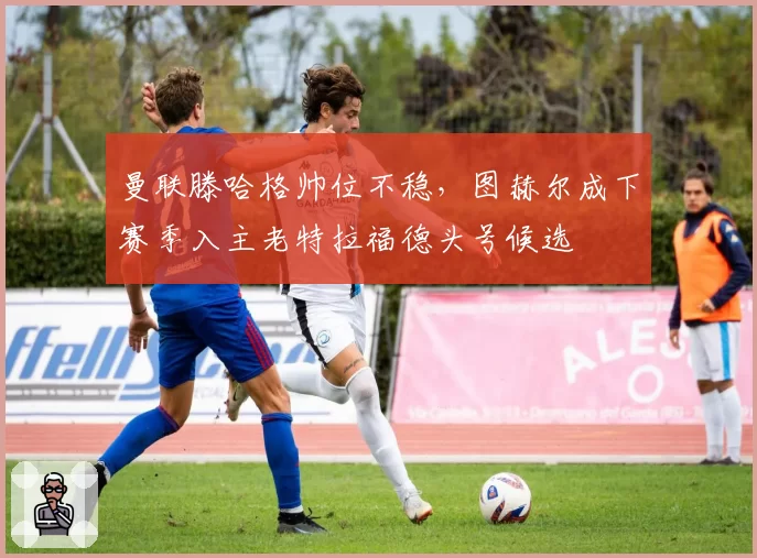 曼联滕哈格帅位不稳，图赫尔成下赛季入主老特拉福德头号候选