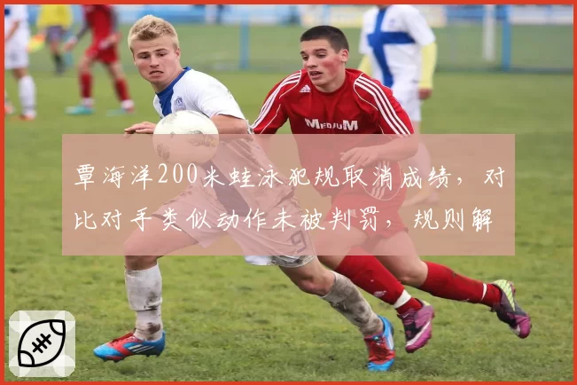 覃海洋200米蛙泳犯规取消成绩，对比对手类似动作未被判罚，规则解读现双标