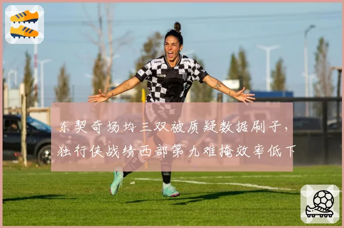 东契奇场均三双被质疑数据刷子，独行侠战绩西部第九难掩效率低下