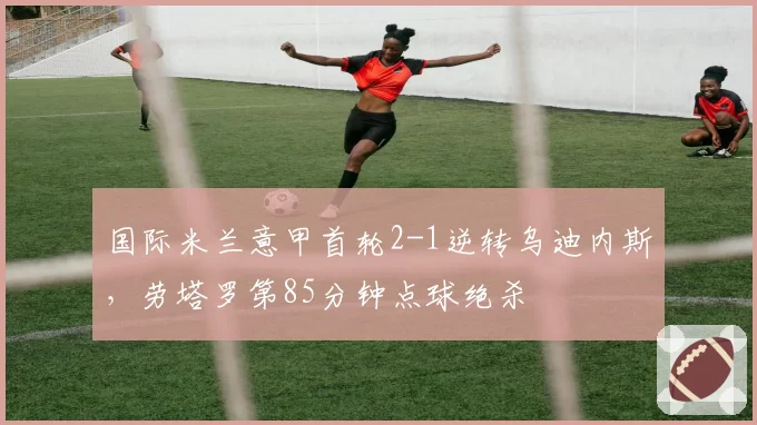 国际米兰意甲首轮2-1逆转乌迪内斯,劳塔罗第85分钟点球绝杀