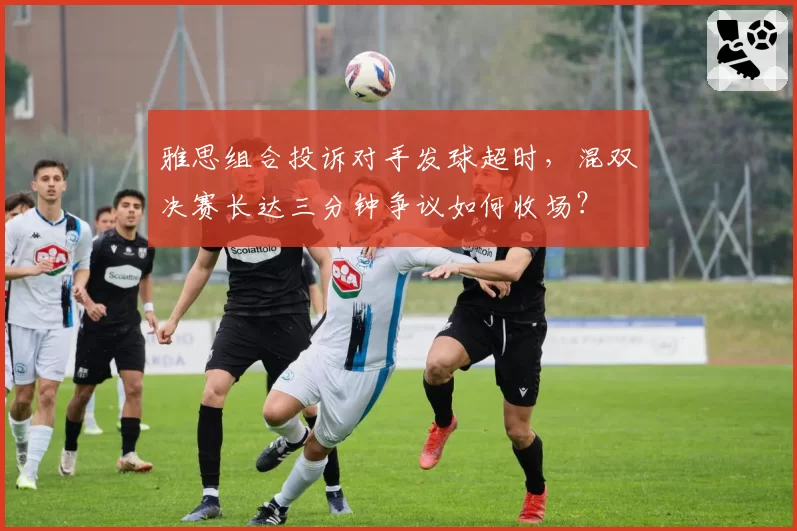 雅思组合投诉对手发球超时，混双决赛长达三分钟争议如何收场？