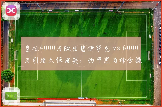 皇社4000万欧出售伊萨克 vs 6000万引进久保建英,西甲黑马转会操作正反案例