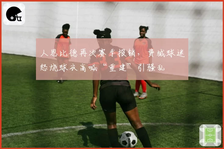 人恩比德再次赛季报销,费城球迷怒烧球衣高喊“重建”引骚乱