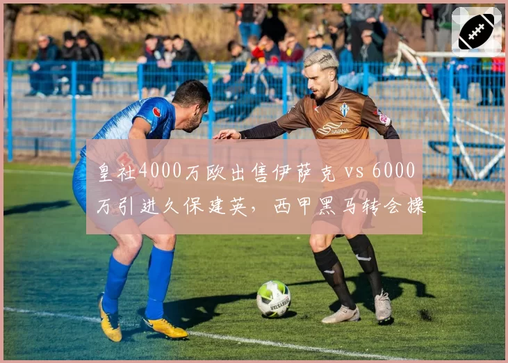 皇社4000万欧出售伊萨克 vs 6000万引进久保建英，西甲黑马转会操作正反案例