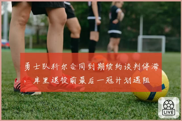 勇士队科尔合同到期续约谈判停滞,库里退役前最后一冠计划遇阻