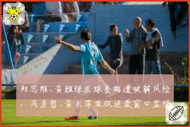 郑思维_黄雅琼发球套路遭破解风险，冯彦哲_黄东萍混双逆袭窗口显现