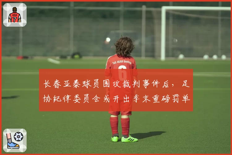 长春亚泰球员围攻裁判事件后，足协纪律委员会或开出季末重磅罚单