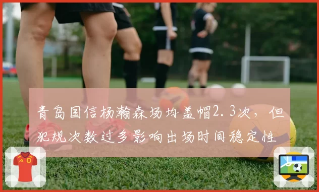 青岛国信杨瀚森场均盖帽2.3次,但犯规次数过多影响出场时间稳定性