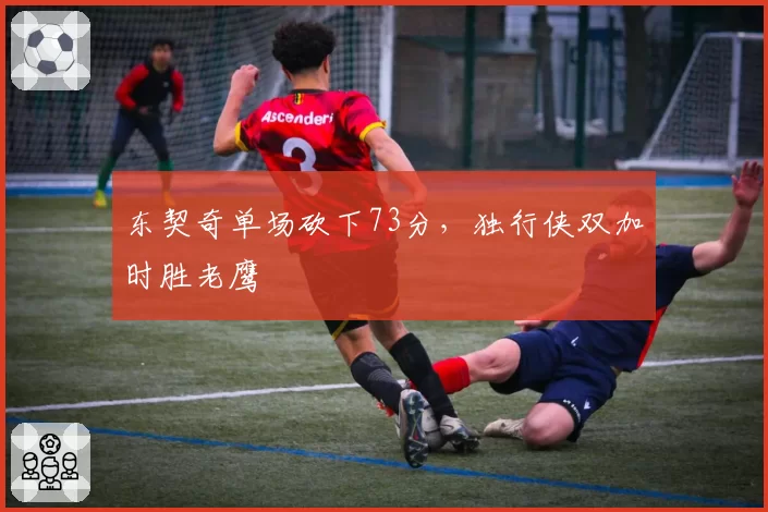 东契奇单场砍下73分，独行侠双加时胜老鹰