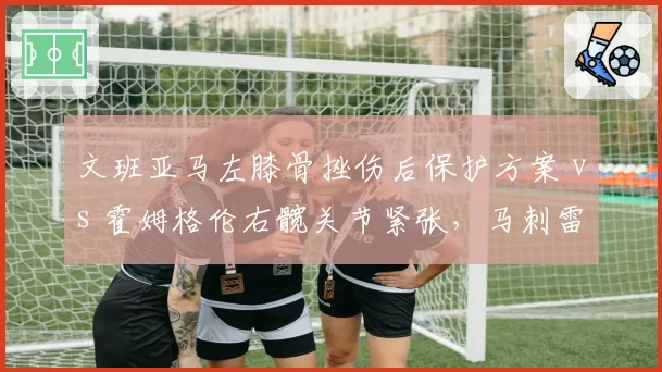文班亚马左膝骨挫伤后保护方案 vs 霍姆格伦右髋关节紧张,马刺雷霆新秀内线复出策略不同