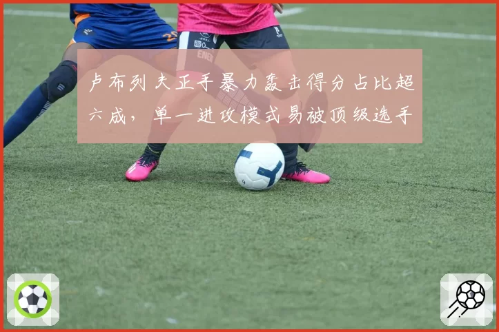 卢布列夫正手暴力轰击得分占比超六成，单一进攻模式易被顶级选手破解