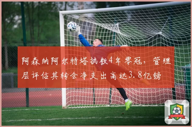 阿森纳阿尔特塔执教4年零冠，管理层评估其转会净支出高达3.8亿镑