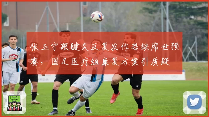张玉宁跟腱炎反复发作恐缺席世预赛,国足医疗组康复方案引质疑