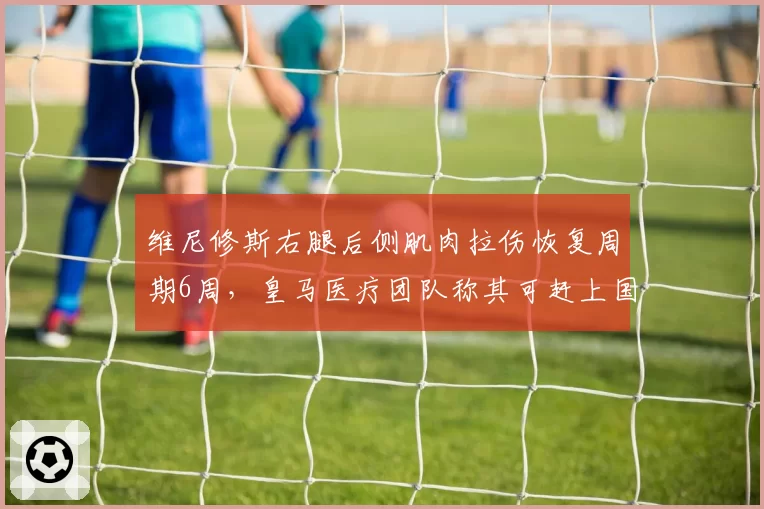 维尼修斯右腿后侧肌肉拉伤恢复周期6周，皇马医疗团队称其可赶上国王杯决赛