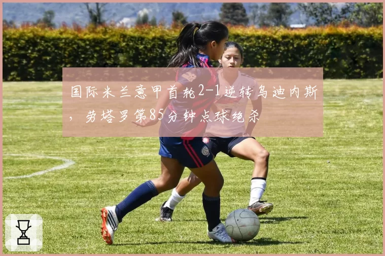 国际米兰意甲首轮2-1逆转乌迪内斯，劳塔罗第85分钟点球绝杀