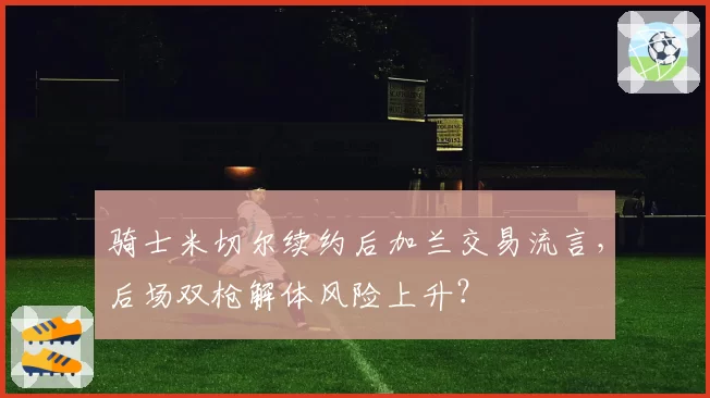 骑士米切尔续约后加兰交易流言，后场双枪解体风险上升？