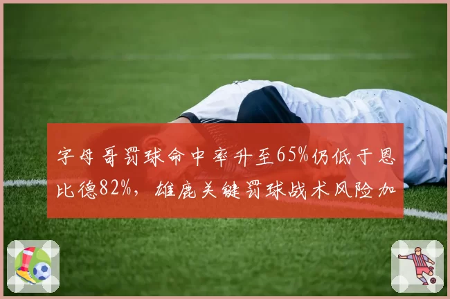字母哥罚球命中率升至65%仍低于恩比德82%，雄鹿关键罚球战术风险加剧
