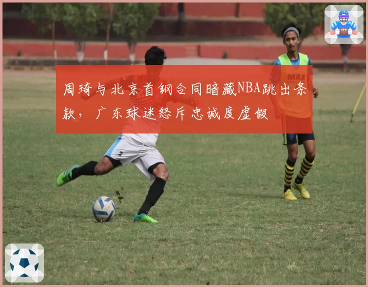 周琦与北京首钢合同暗藏NBA跳出条款，广东球迷怒斥忠诚度虚假