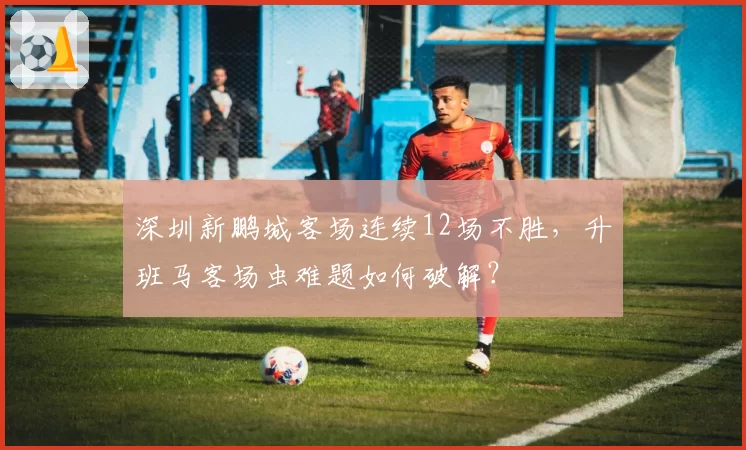 深圳新鹏城客场连续12场不胜，升班马客场虫难题如何破解？
