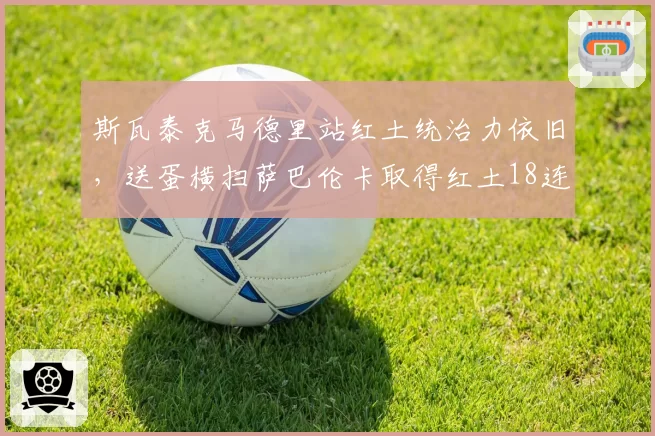 斯瓦泰克马德里站红土统治力依旧,送蛋横扫萨巴伦卡取得红土18连胜