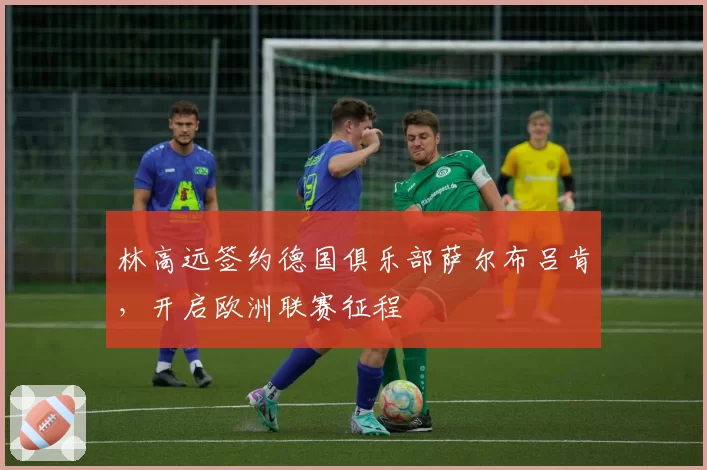 林高远签约德国俱乐部萨尔布吕肯，开启欧洲联赛征程