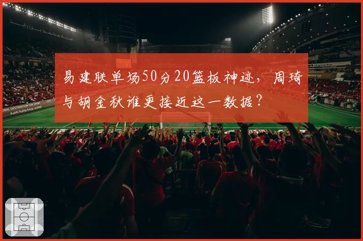 易建联单场50分20篮板神迹，周琦与胡金秋谁更接近这一数据？
