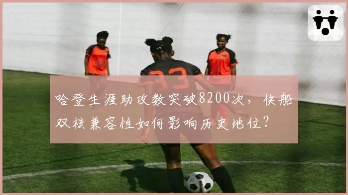 哈登生涯助攻数突破8200次,快船双核兼容性如何影响历史地位?