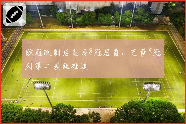 欧冠改制后皇马8冠居首，巴萨5冠列第二差距难追