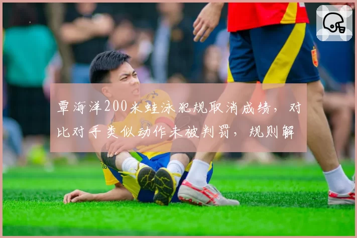 覃海洋200米蛙泳犯规取消成绩，对比对手类似动作未被判罚，规则解读现双标