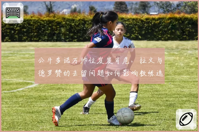 公牛多诺万帅位岌岌可危,拉文与德罗赞的去留问题如何影响教练选择?