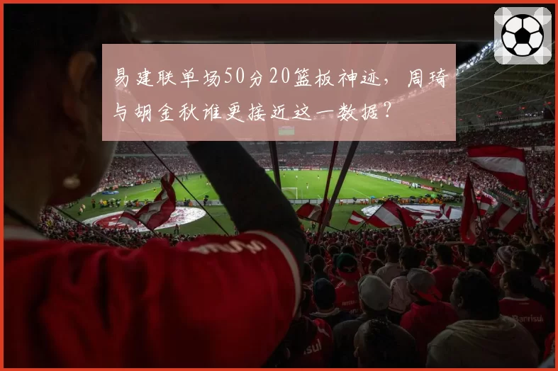 易建联单场50分20篮板神迹,周琦与胡金秋谁更接近这一数据?